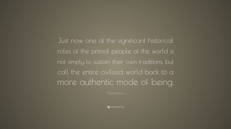 Thomas Berry Quote: “Just now one of the significant historical roles of the primal people of the world is not simply to sustain their own traditions, but call the entire civilized world back to a more authentic mode of being.”