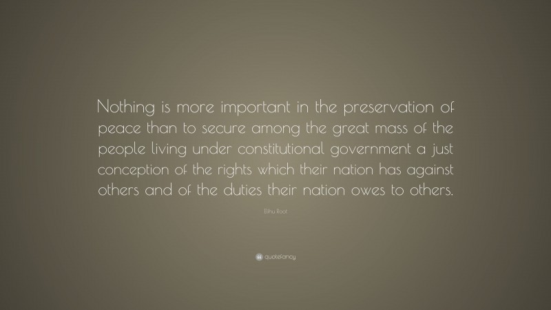 Elihu Root Quote: “Nothing is more important in the preservation of peace than to secure among the great mass of the people living under constitutional government a just conception of the rights which their nation has against others and of the duties their nation owes to others.”