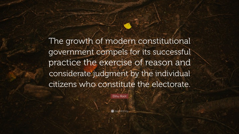 Elihu Root Quote: “The growth of modern constitutional government compels for its successful practice the exercise of reason and considerate judgment by the individual citizens who constitute the electorate.”