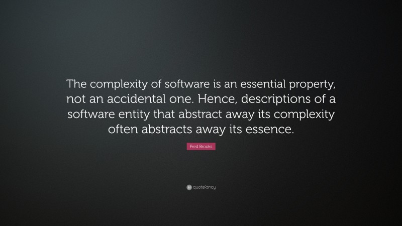 Fred Brooks Quote: “The complexity of software is an essential property, not an accidental one. Hence, descriptions of a software entity that abstract away its complexity often abstracts away its essence.”