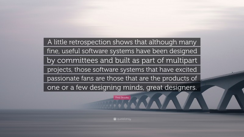 Fred Brooks Quote: “A little retrospection shows that although many fine, useful software systems have been designed by committees and built as part of multipart projects, those software systems that have excited passionate fans are those that are the products of one or a few designing minds, great designers.”