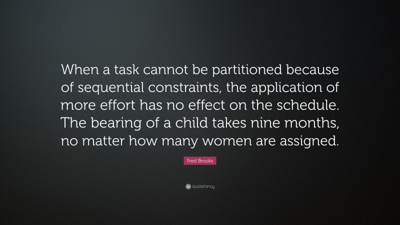 Fred Brooks Quote: “When a task cannot be partitioned because of sequential constraints, the application of more effort has no effect on the schedule. The bearing of a child takes nine months, no matter how many women are assigned.”