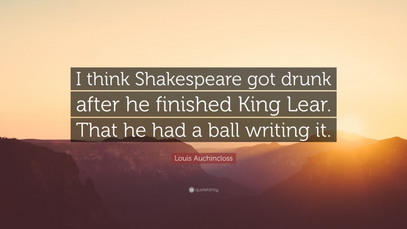 Louis Auchincloss Quote: “I think Shakespeare got drunk after he finished King Lear. That he had a ball writing it.”