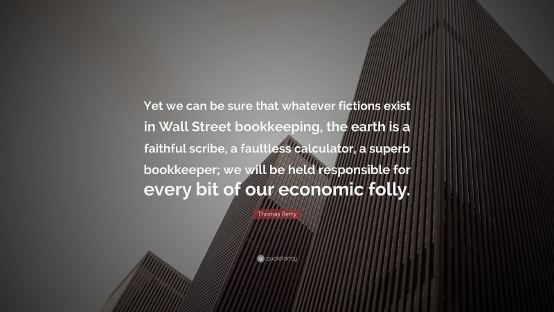 Thomas Berry Quote: “Yet we can be sure that whatever fictions exist in Wall Street bookkeeping, the earth is a faithful scribe, a faultless calculator, a superb bookkeeper; we will be held responsible for every bit of our economic folly.”