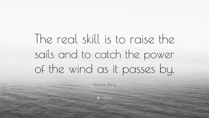 Thomas Berry Quote: “The real skill is to raise the sails and to catch the power of the wind as it passes by.”