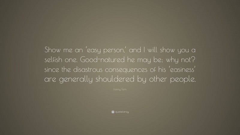 Fanny Fern Quote: “Show me an ‘easy person,’ and I will show you a selfish one. Good-natured he may be; why not? since the disastrous consequences of his ‘easiness’ are generally shouldered by other people.”