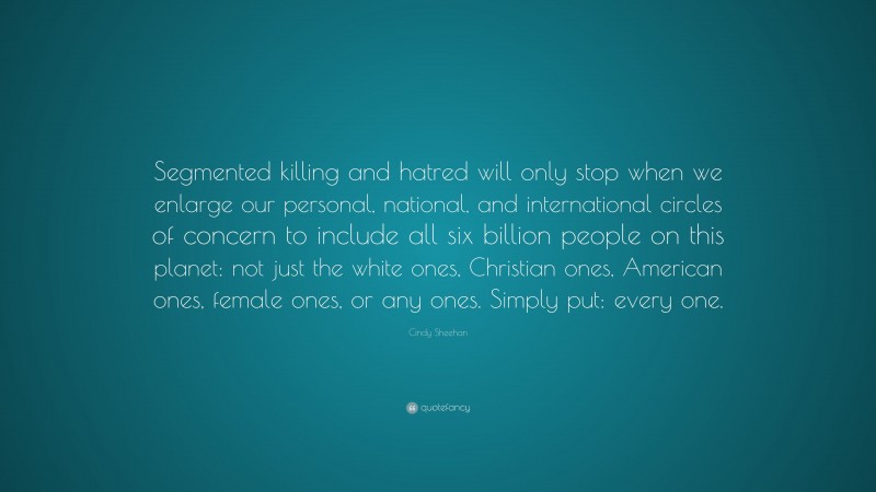Cindy Sheehan Quote: “Segmented killing and hatred will only stop when we enlarge our personal, national, and international circles of concern to include all six billion people on this planet: not just the white ones, Christian ones, American ones, female ones, or any ones. Simply put: every one.”