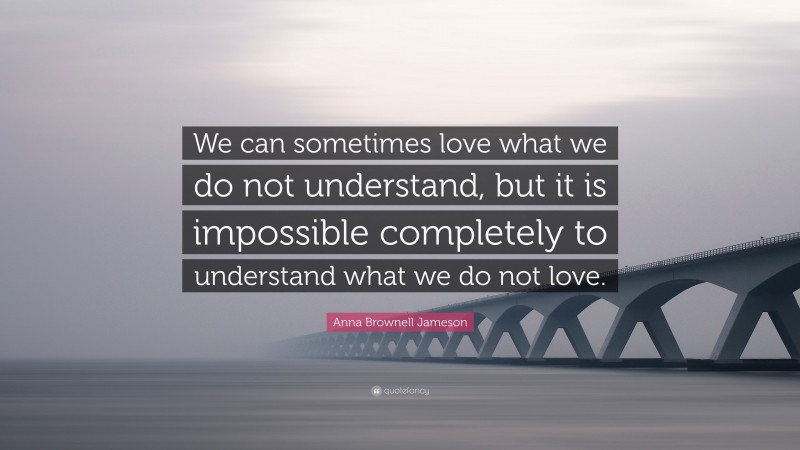 Anna Brownell Jameson Quote: “We can sometimes love what we do not understand, but it is impossible completely to understand what we do not love.”