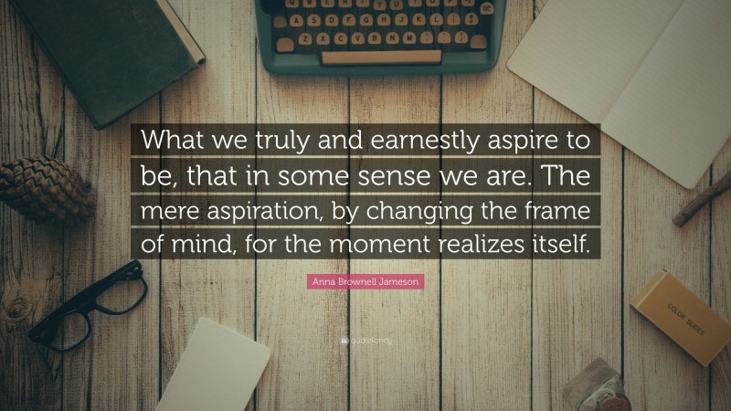 Anna Brownell Jameson Quote: “What we truly and earnestly aspire to be, that in some sense we are. The mere aspiration, by changing the frame of mind, for the moment realizes itself.”