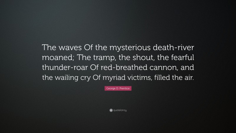 George D. Prentice Quote: “The waves Of the mysterious death-river moaned; The tramp, the shout, the fearful thunder-roar Of red-breathed cannon, and the wailing cry Of myriad victims, filled the air.”