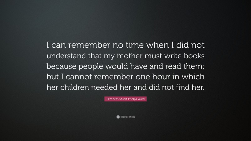 Elizabeth Stuart Phelps Ward Quote: “I can remember no time when I did not understand that my mother must write books because people would have and read them; but I cannot remember one hour in which her children needed her and did not find her.”