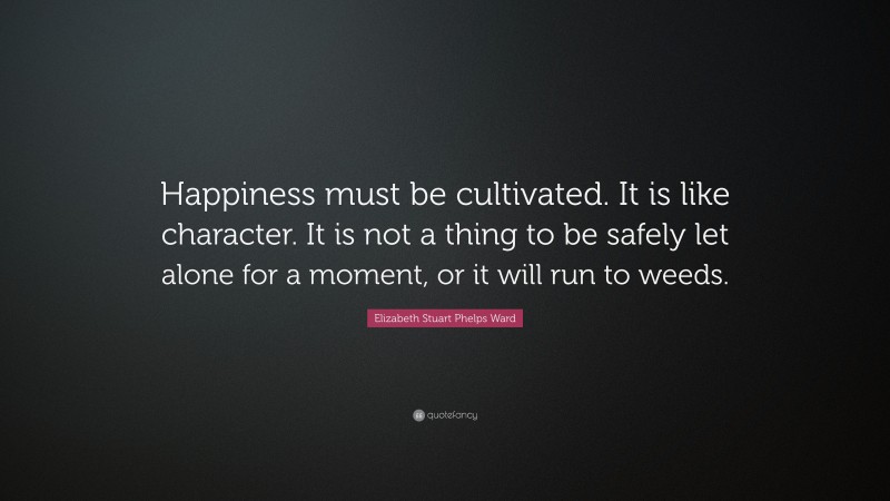Elizabeth Stuart Phelps Ward Quote: “Happiness must be cultivated. It is like character. It is not a thing to be safely let alone for a moment, or it will run to weeds.”