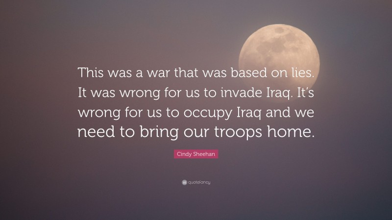 Cindy Sheehan Quote: “This was a war that was based on lies. It was wrong for us to invade Iraq. It’s wrong for us to occupy Iraq and we need to bring our troops home.”