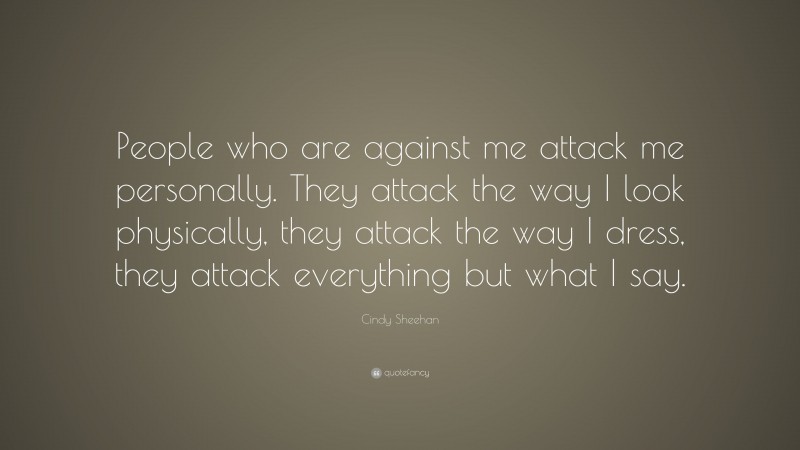Cindy Sheehan Quote: “People who are against me attack me personally. They attack the way I look physically, they attack the way I dress, they attack everything but what I say.”