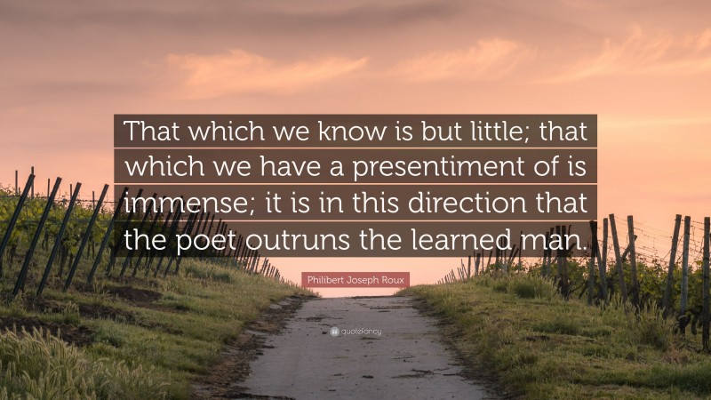 Philibert Joseph Roux Quote: “That which we know is but little; that which we have a presentiment of is immense; it is in this direction that the poet outruns the learned man.”