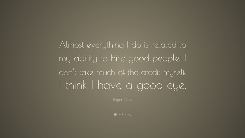Roger Ailes Quote: “Almost everything I do is related to my ability to hire good people. I don’t take much of the credit myself. I think I have a good eye.”