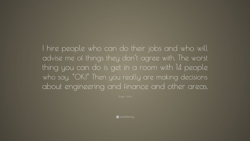 Roger Ailes Quote: “I hire people who can do their jobs and who will advise me of things they don’t agree with. The worst thing you can do is get in a room with 14 people who say, “OK!” Then you really are making decisions about engineering and finance and other areas.”