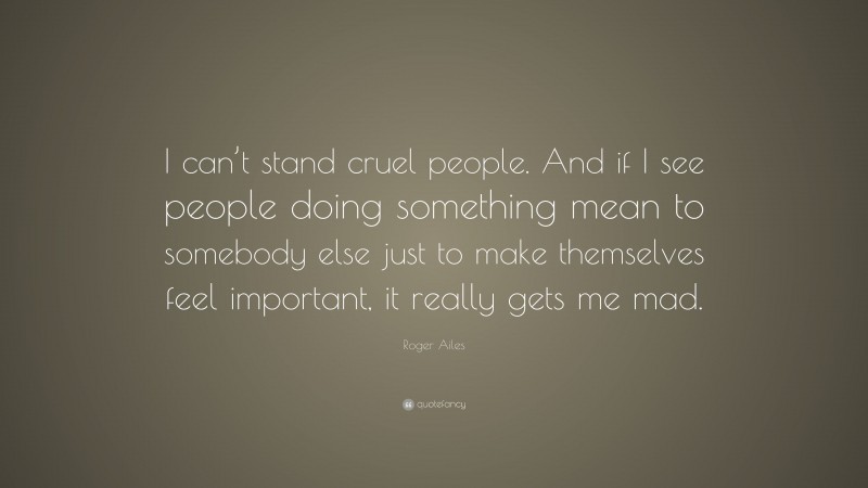 Roger Ailes Quote: “I can’t stand cruel people. And if I see people doing something mean to somebody else just to make themselves feel important, it really gets me mad.”