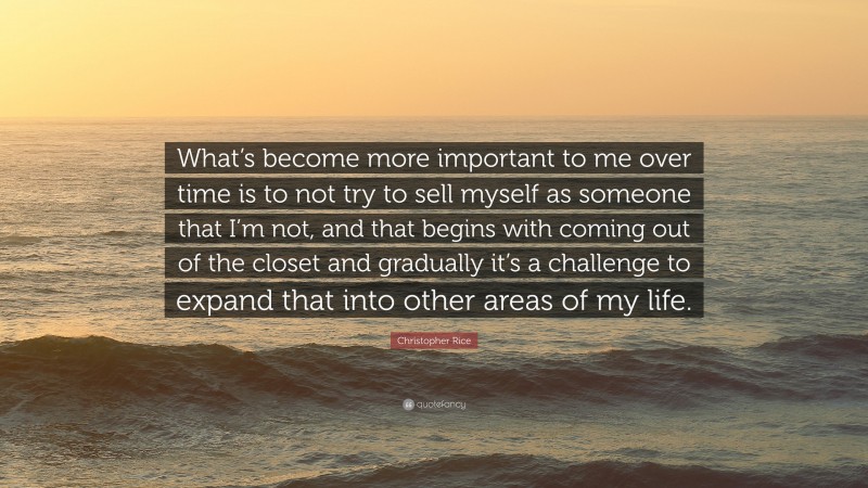 Christopher Rice Quote: “What’s become more important to me over time is to not try to sell myself as someone that I’m not, and that begins with coming out of the closet and gradually it’s a challenge to expand that into other areas of my life.”