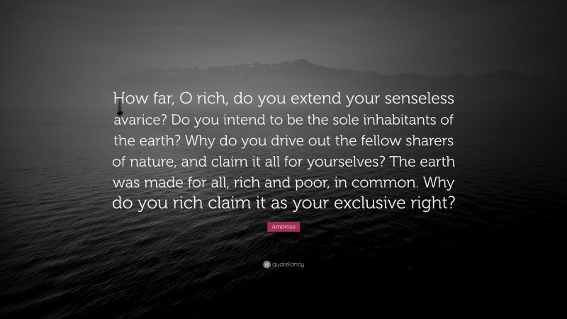 Ambrose Quote: “How far, O rich, do you extend your senseless avarice? Do you intend to be the sole inhabitants of the earth? Why do you drive out the fellow sharers of nature, and claim it all for yourselves? The earth was made for all, rich and poor, in common. Why do you rich claim it as your exclusive right?”