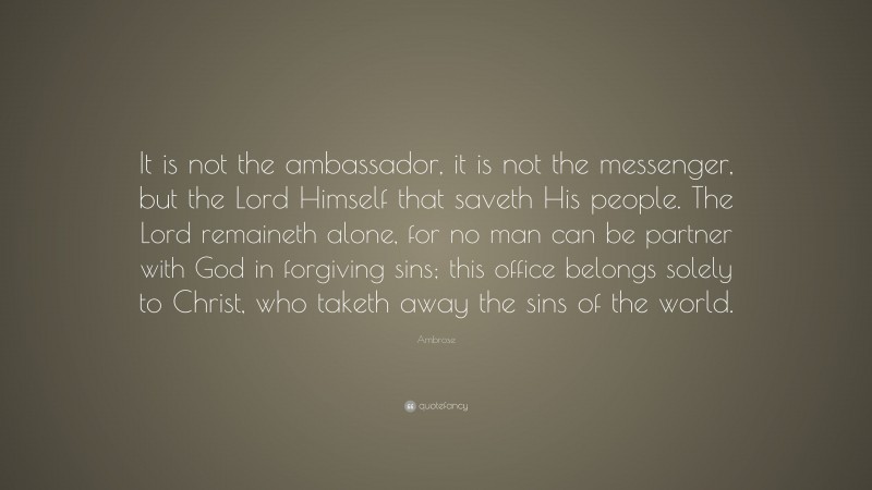Ambrose Quote: “It is not the ambassador, it is not the messenger, but the Lord Himself that saveth His people. The Lord remaineth alone, for no man can be partner with God in forgiving sins; this office belongs solely to Christ, who taketh away the sins of the world.”