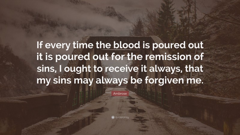 Ambrose Quote: “If every time the blood is poured out it is poured out for the remission of sins, I ought to receive it always, that my sins may always be forgiven me.”