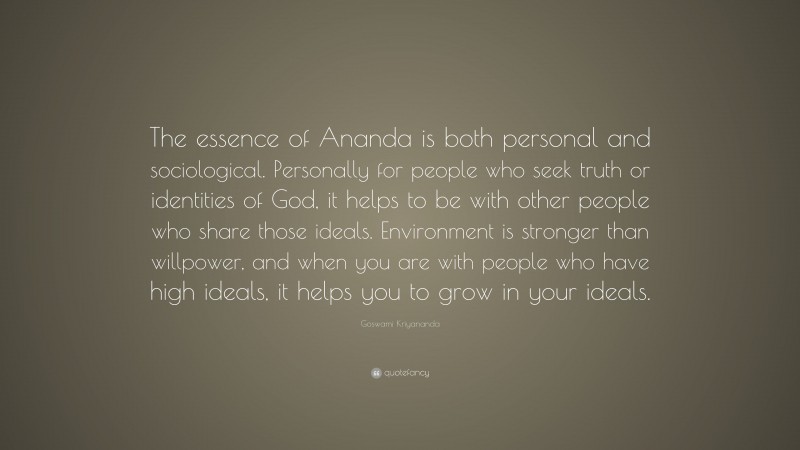 Goswami Kriyananda Quote: “The essence of Ananda is both personal and sociological. Personally for people who seek truth or identities of God, it helps to be with other people who share those ideals. Environment is stronger than willpower, and when you are with people who have high ideals, it helps you to grow in your ideals.”
