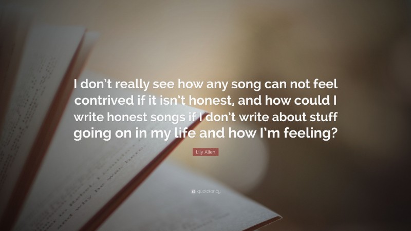 Lily Allen Quote: “I don’t really see how any song can not feel contrived if it isn’t honest, and how could I write honest songs if I don’t write about stuff going on in my life and how I’m feeling?”