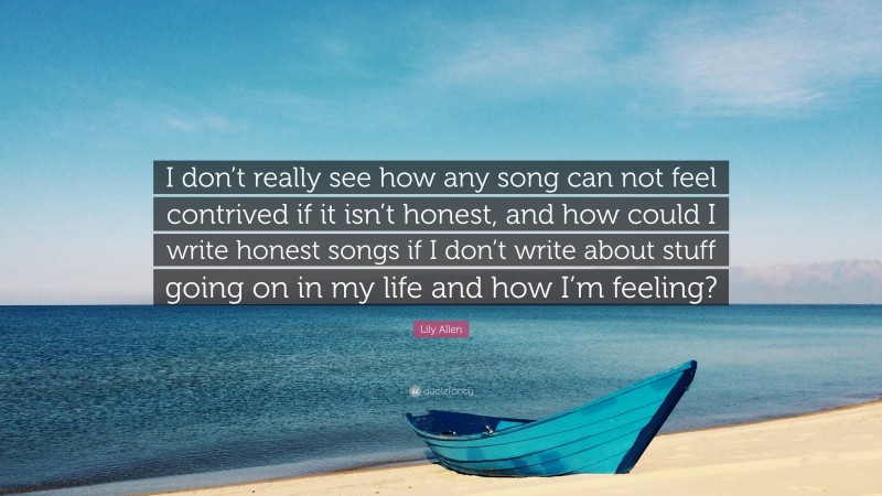 Lily Allen Quote: “I don’t really see how any song can not feel contrived if it isn’t honest, and how could I write honest songs if I don’t write about stuff going on in my life and how I’m feeling?”