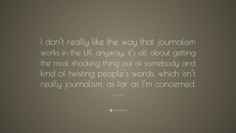 Lily Allen Quote: “I don’t really like the way that journalism works in the UK anyway; it’s all about getting the most shocking thing out of somebody and kind of twisting people’s words, which isn’t really journalism, as far as I’m concerned.”