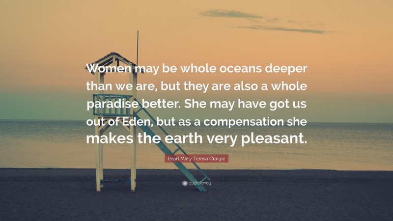Pearl Mary Teresa Craigie Quote: “Women may be whole oceans deeper than we are, but they are also a whole paradise better. She may have got us out of Eden, but as a compensation she makes the earth very pleasant.”