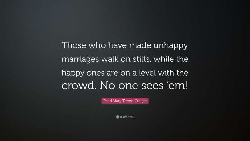 Pearl Mary Teresa Craigie Quote: “Those who have made unhappy marriages walk on stilts, while the happy ones are on a level with the crowd. No one sees ’em!”