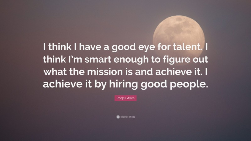 Roger Ailes Quote: “I think I have a good eye for talent. I think I’m smart enough to figure out what the mission is and achieve it. I achieve it by hiring good people.”