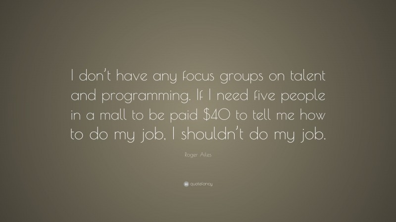 Roger Ailes Quote: “I don’t have any focus groups on talent and programming. If I need five people in a mall to be paid $40 to tell me how to do my job, I shouldn’t do my job.”