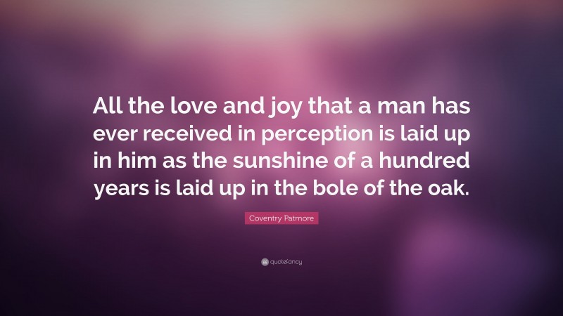 Coventry Patmore Quote: “All the love and joy that a man has ever received in perception is laid up in him as the sunshine of a hundred years is laid up in the bole of the oak.”