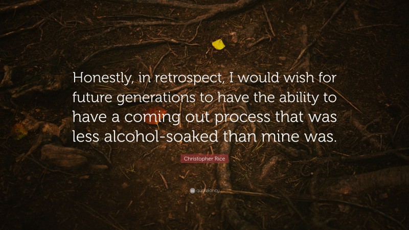 Christopher Rice Quote: “Honestly, in retrospect, I would wish for future generations to have the ability to have a coming out process that was less alcohol-soaked than mine was.”