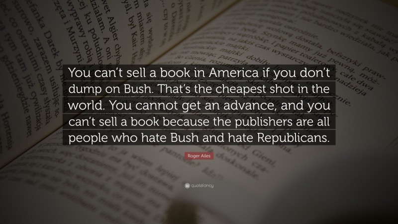 Roger Ailes Quote: “You can’t sell a book in America if you don’t dump on Bush. That’s the cheapest shot in the world. You cannot get an advance, and you can’t sell a book because the publishers are all people who hate Bush and hate Republicans.”