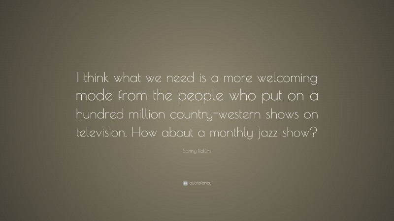 Sonny Rollins Quote: “I think what we need is a more welcoming mode from the people who put on a hundred million country-western shows on television. How about a monthly jazz show?”