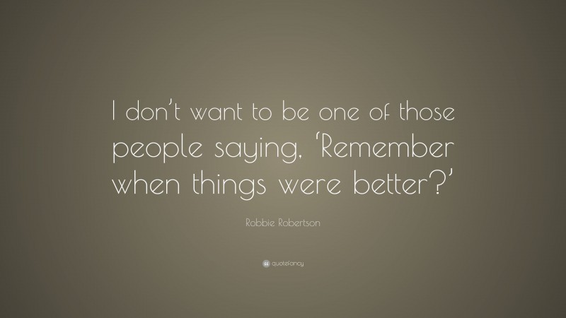 Robbie Robertson Quote: “I don’t want to be one of those people saying, ‘Remember when things were better?’”