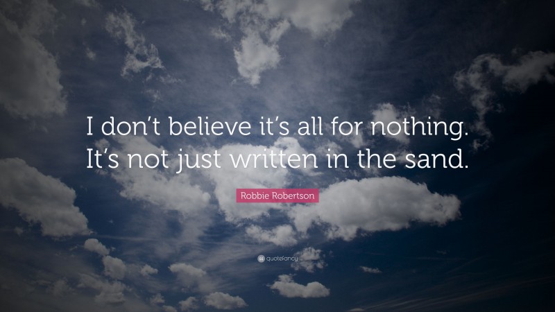 Robbie Robertson Quote: “I don’t believe it’s all for nothing. It’s not just written in the sand.”