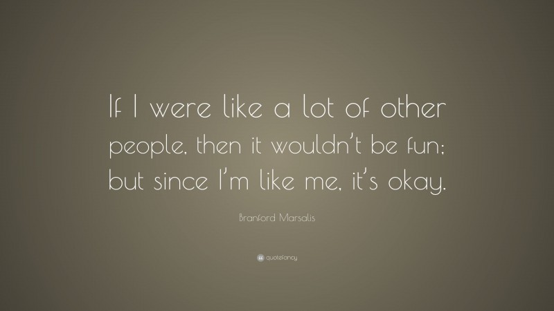 Branford Marsalis Quote: “If I were like a lot of other people, then it wouldn’t be fun; but since I’m like me, it’s okay.”