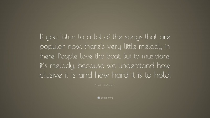 Branford Marsalis Quote: “If you listen to a lot of the songs that are popular now, there’s very little melody in there. People love the beat. But to musicians, it’s melody, because we understand how elusive it is and how hard it is to hold.”