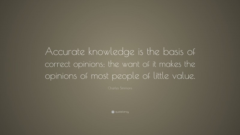 Charles Simmons Quote: “Accurate knowledge is the basis of correct opinions; the want of it makes the opinions of most people of little value.”