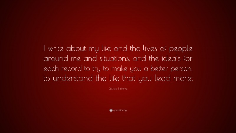 Joshua Homme Quote: “I write about my life and the lives of people around me and situations, and the idea’s for each record to try to make you a better person, to understand the life that you lead more.”