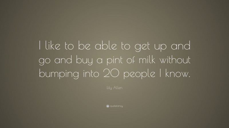 Lily Allen Quote: “I like to be able to get up and go and buy a pint of milk without bumping into 20 people I know.”