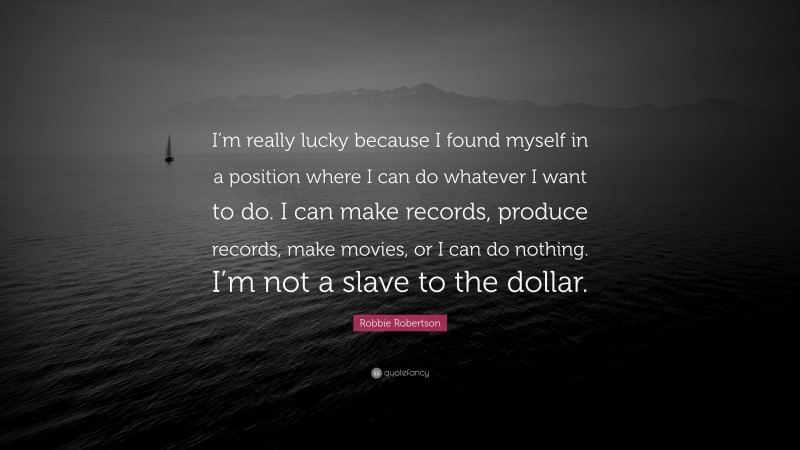 Robbie Robertson Quote: “I’m really lucky because I found myself in a position where I can do whatever I want to do. I can make records, produce records, make movies, or I can do nothing. I’m not a slave to the dollar.”