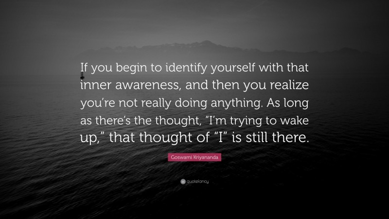 Goswami Kriyananda Quote: “If you begin to identify yourself with that inner awareness, and then you realize you’re not really doing anything. As long as there’s the thought, “I’m trying to wake up,” that thought of “I” is still there.”