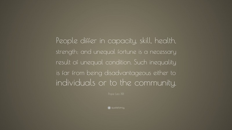 Pope Leo XIII Quote: “People differ in capacity, skill, health, strength; and unequal fortune is a necessary result of unequal condition. Such inequality is far from being disadvantageous either to individuals or to the community.”