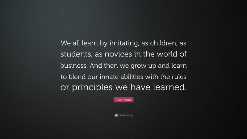 Akio Morita Quote: “We all learn by imitating, as children, as students, as novices in the world of business. And then we grow up and learn to blend our innate abilities with the rules or principles we have learned.”