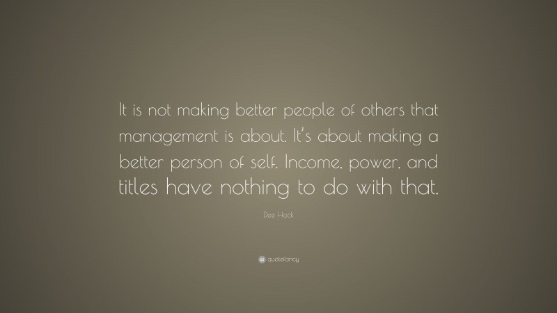 Dee Hock Quote: “It is not making better people of others that management is about. It’s about making a better person of self. Income, power, and titles have nothing to do with that.”